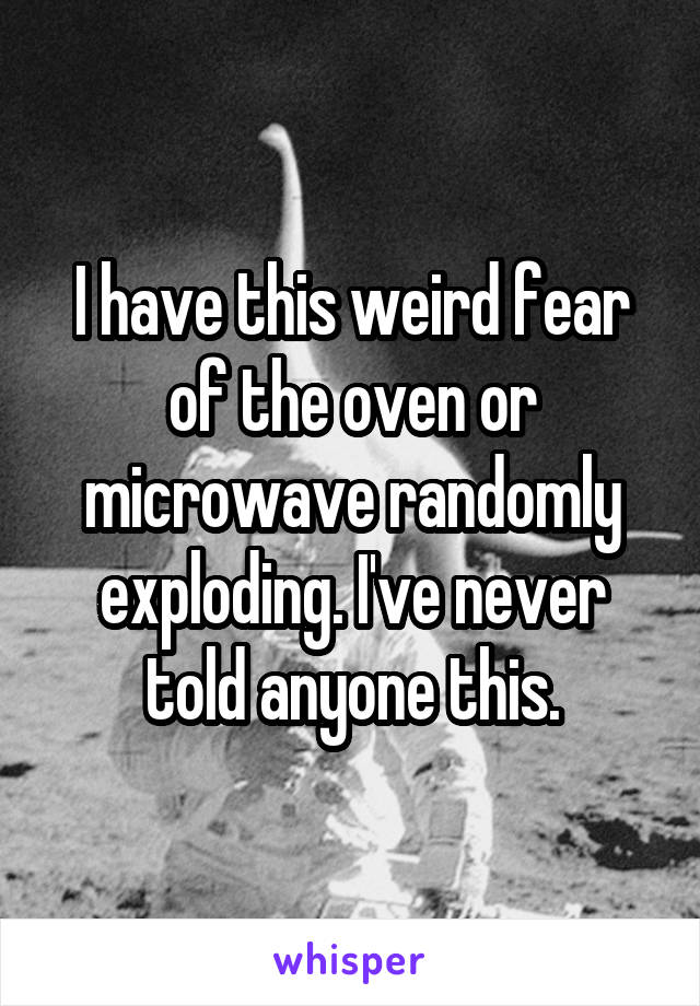 I have this weird fear of the oven or microwave randomly exploding. I've never told anyone this.