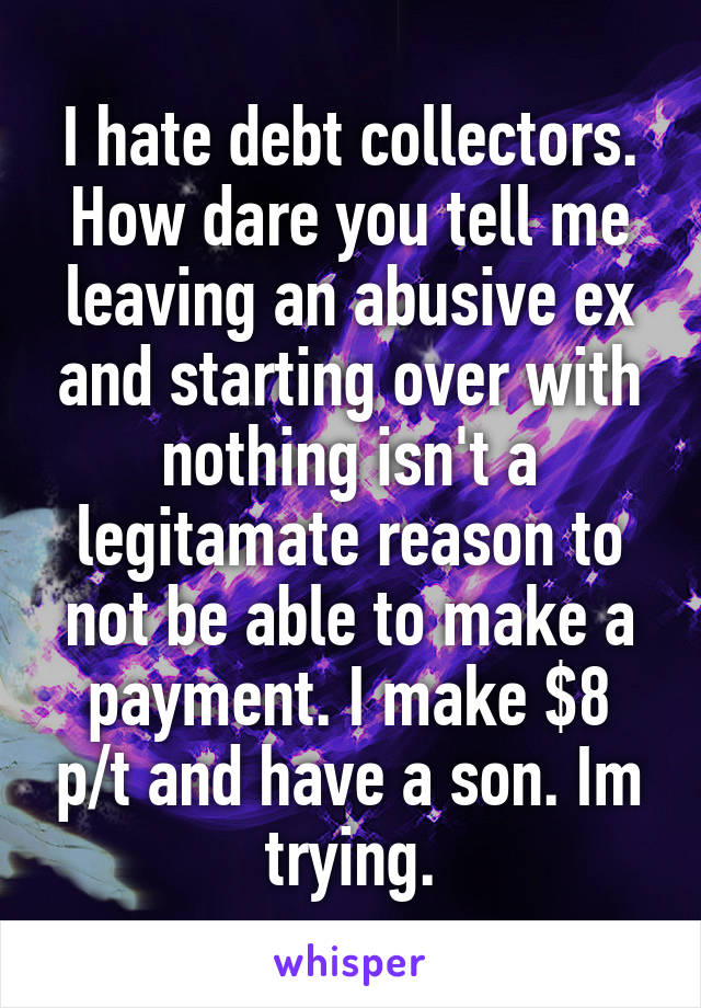 I hate debt collectors. How dare you tell me leaving an abusive ex and starting over with nothing isn't a legitamate reason to not be able to make a payment. I make $8 p/t and have a son. Im trying.
