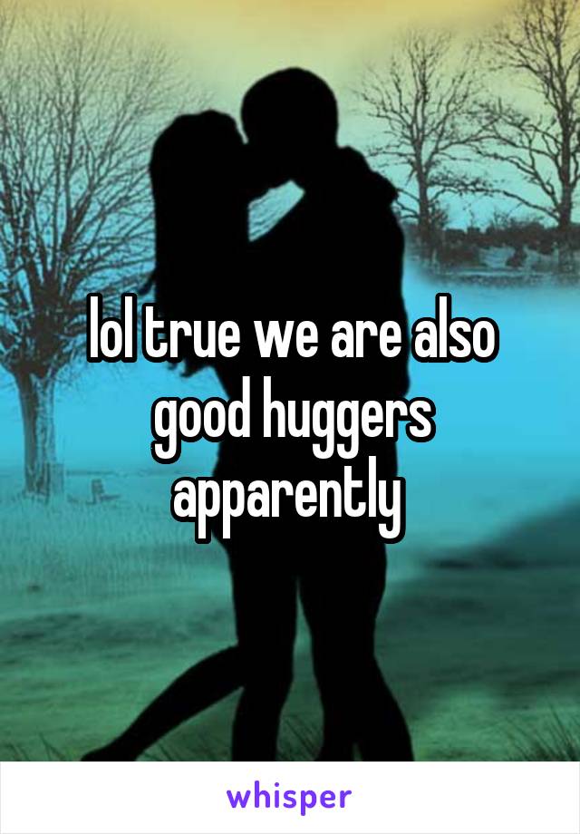 lol true we are also good huggers apparently 