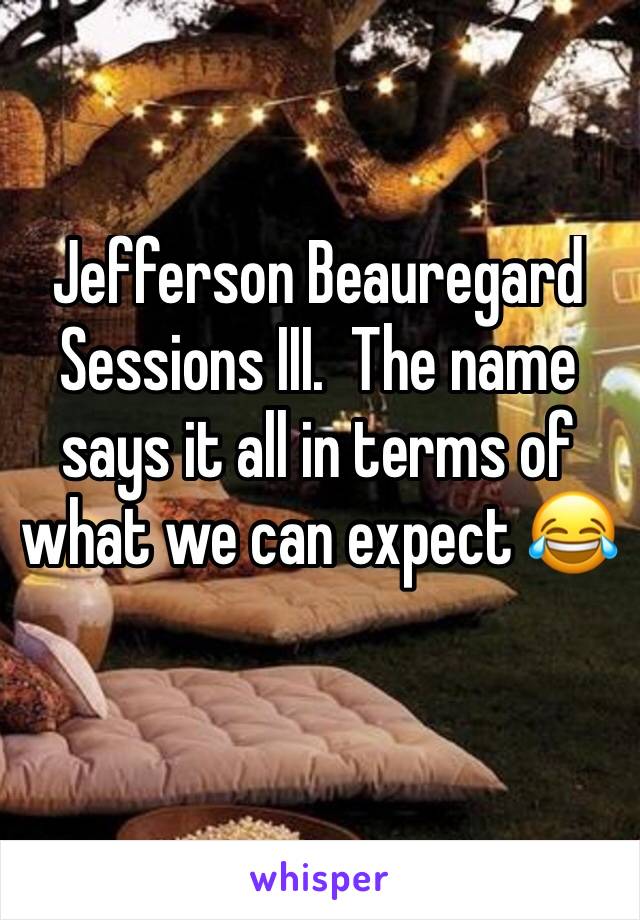 Jefferson Beauregard Sessions III.  The name says it all in terms of what we can expect 😂