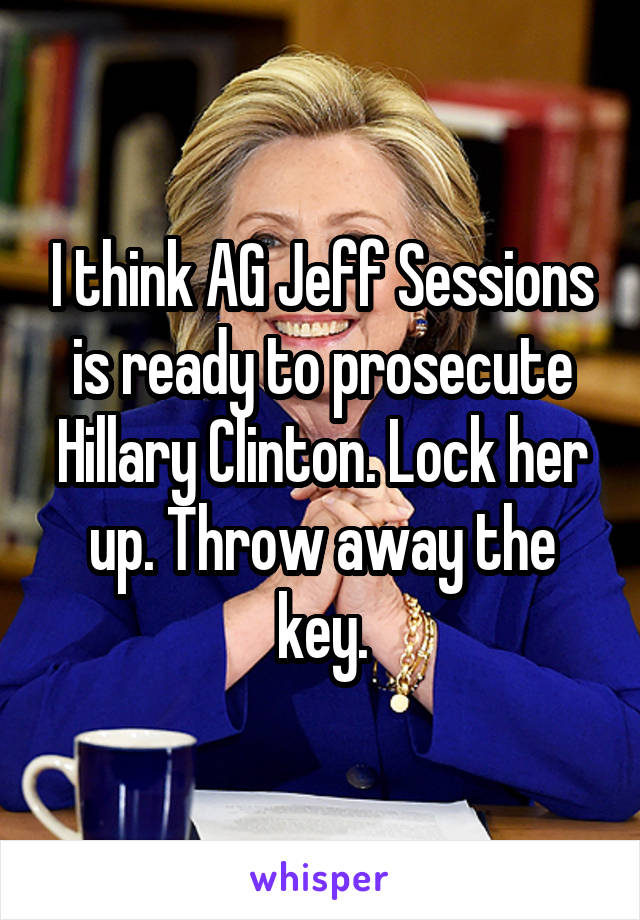 I think AG Jeff Sessions is ready to prosecute Hillary Clinton. Lock her up. Throw away the key.