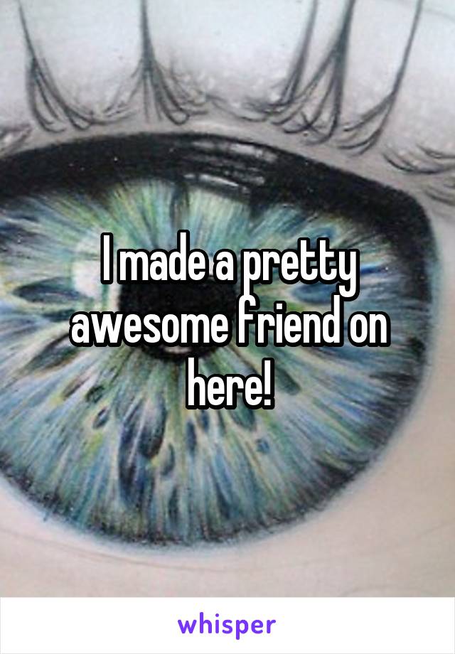 I made a pretty awesome friend on here!