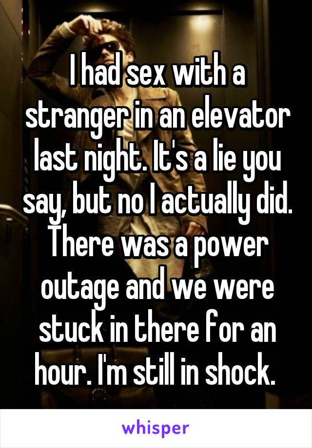 I had sex with a stranger in an elevator last night. It's a lie you say, but no I actually did. There was a power outage and we were stuck in there for an hour. I'm still in shock. 
