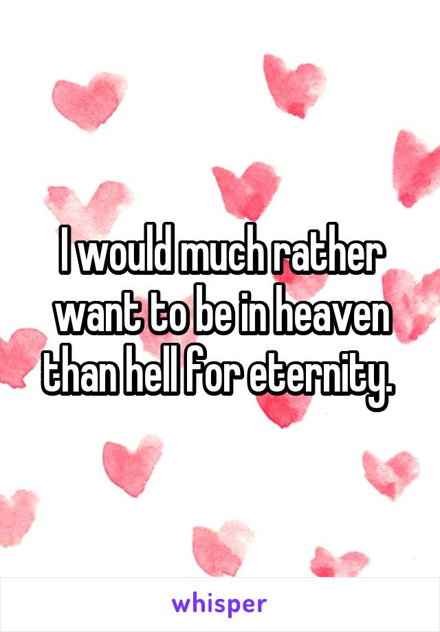 I would much rather want to be in heaven than hell for eternity. 