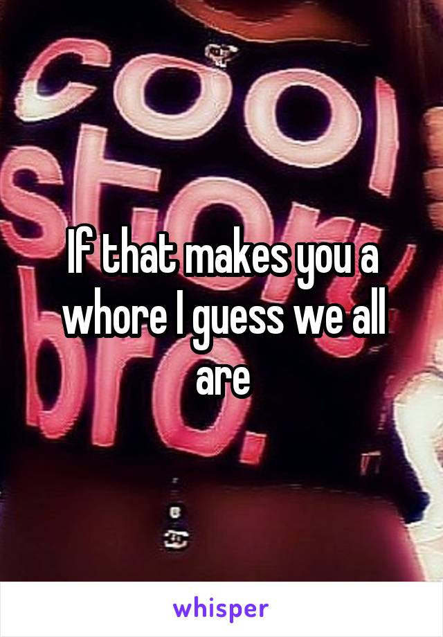 If that makes you a whore I guess we all are