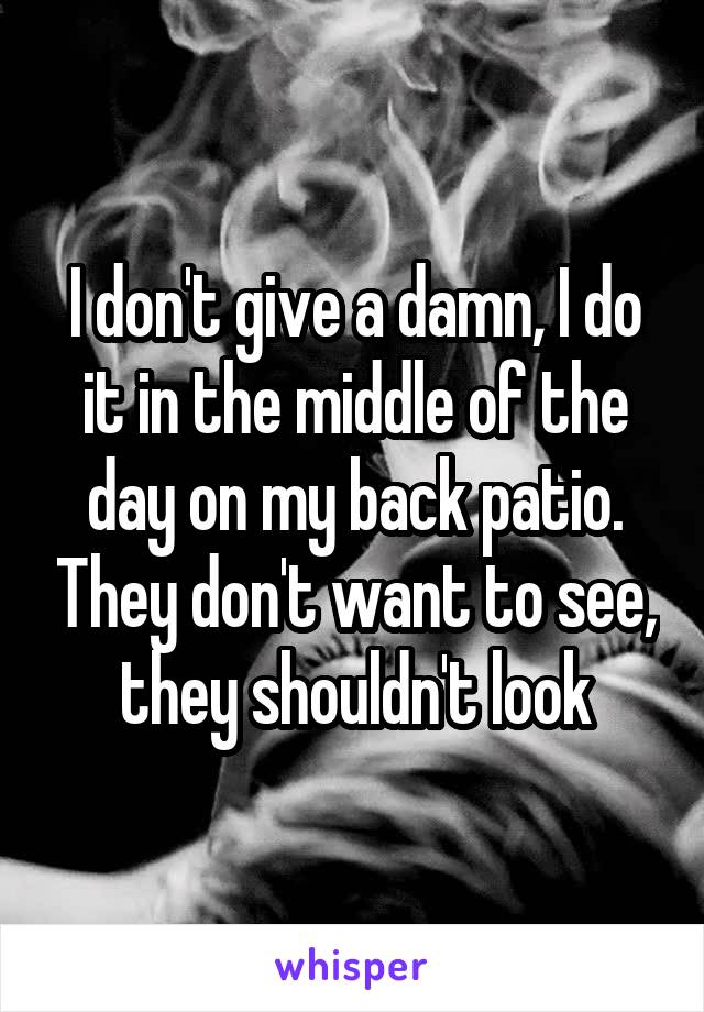 I don't give a damn, I do it in the middle of the day on my back patio. They don't want to see, they shouldn't look