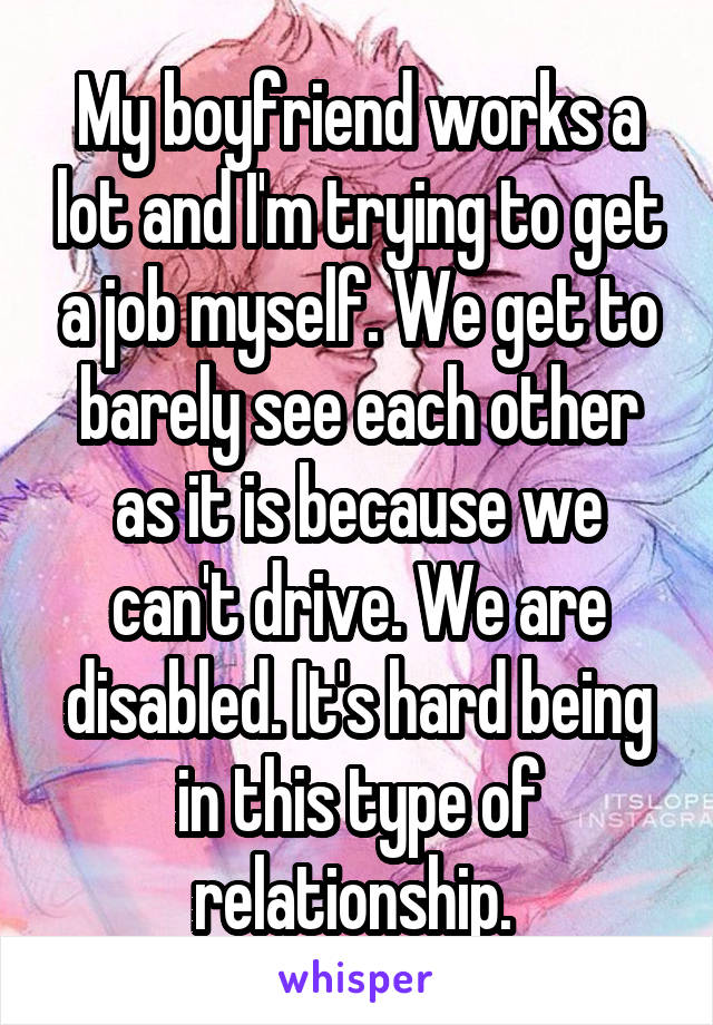 My boyfriend works a lot and I'm trying to get a job myself. We get to barely see each other as it is because we can't drive. We are disabled. It's hard being in this type of relationship. 