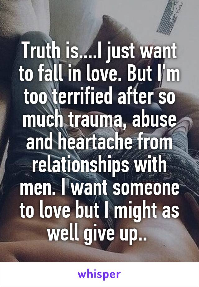 Truth is....I just want to fall in love. But I'm too terrified after so much trauma, abuse and heartache from relationships with men. I want someone to love but I might as well give up.. 
