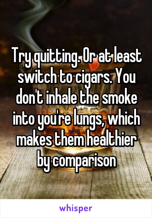 Try quitting. Or at least switch to cigars. You don't inhale the smoke into you're lungs, which makes them healthier by comparison