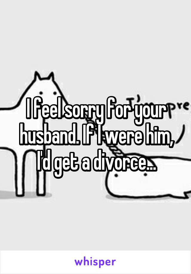 I feel sorry for your husband. If I were him, I'd get a divorce...