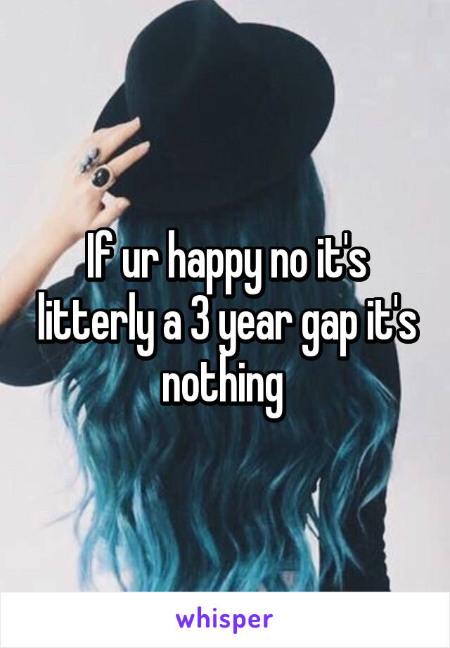 If ur happy no it's litterly a 3 year gap it's nothing 