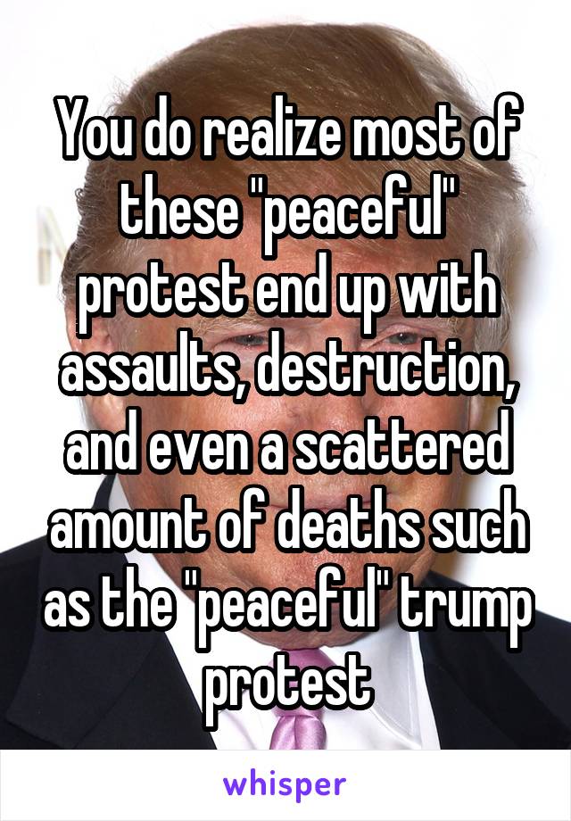 You do realize most of these "peaceful" protest end up with assaults, destruction, and even a scattered amount of deaths such as the "peaceful" trump protest