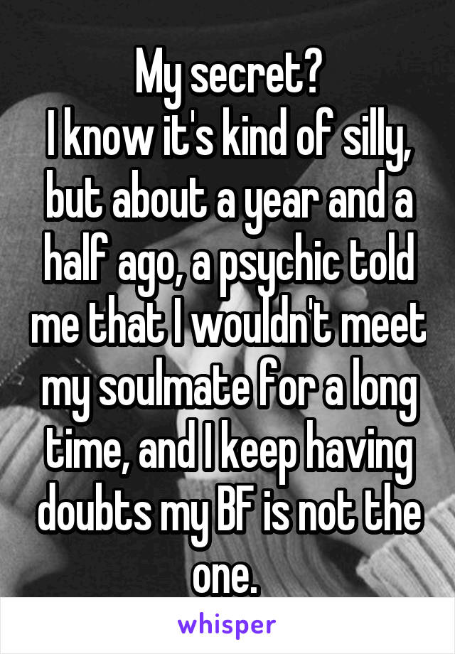My secret?
I know it's kind of silly, but about a year and a half ago, a psychic told me that I wouldn't meet my soulmate for a long time, and I keep having doubts my BF is not the one. 