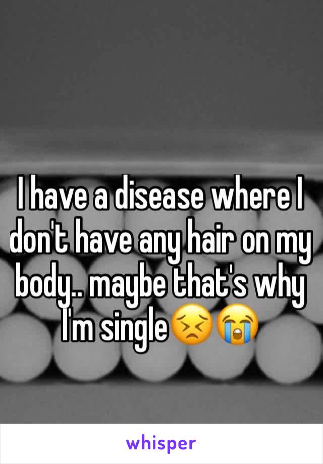 I have a disease where I don't have any hair on my body.. maybe that's why I'm single😣😭