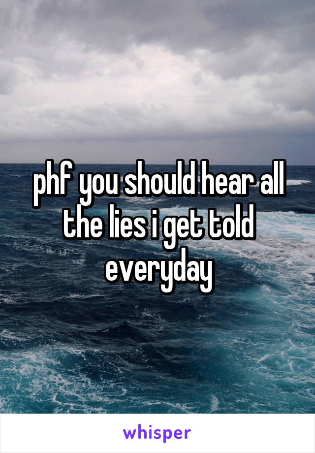 phf you should hear all the lies i get told everyday