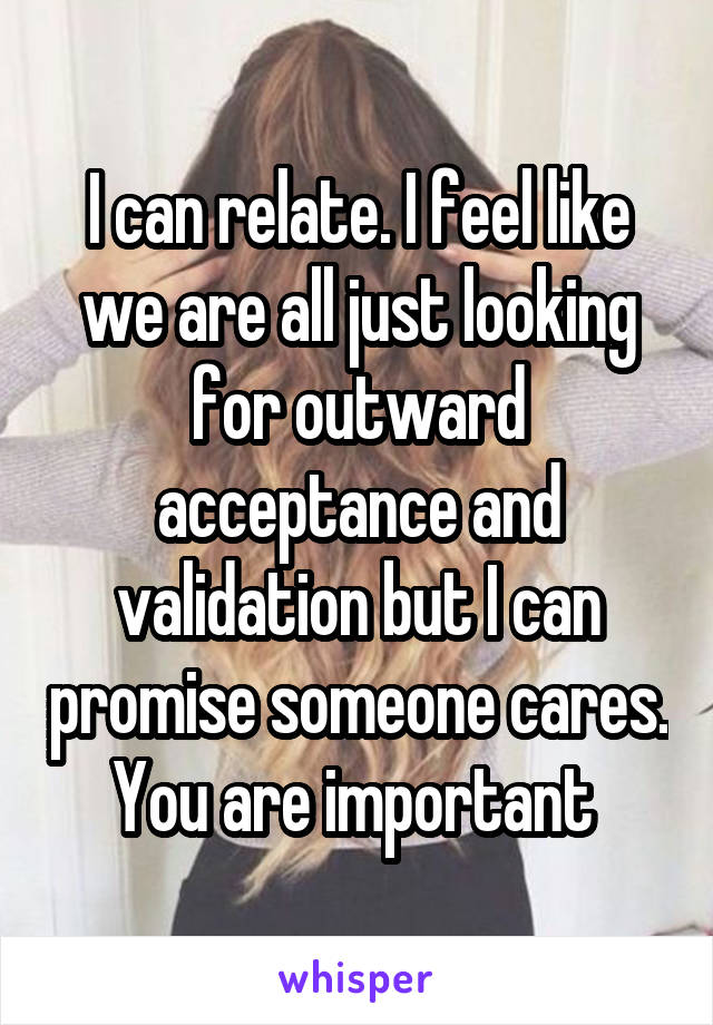 I can relate. I feel like we are all just looking for outward acceptance and validation but I can promise someone cares. You are important 