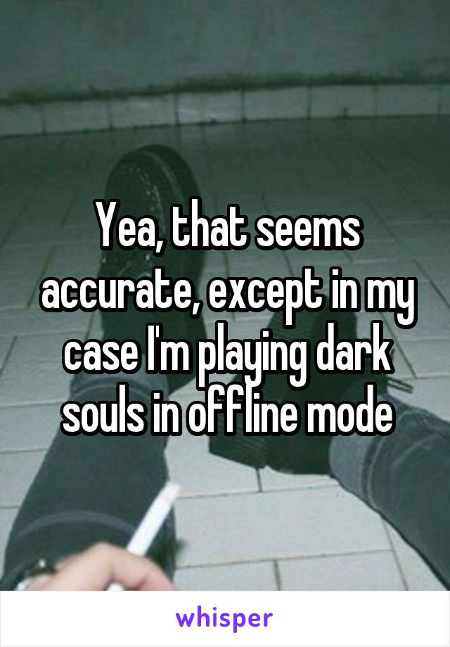 Yea, that seems accurate, except in my case I'm playing dark souls in offline mode