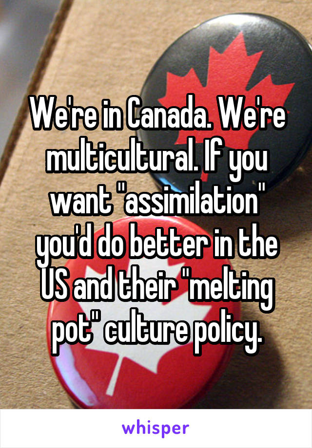 We're in Canada. We're multicultural. If you want "assimilation" you'd do better in the US and their "melting pot" culture policy.