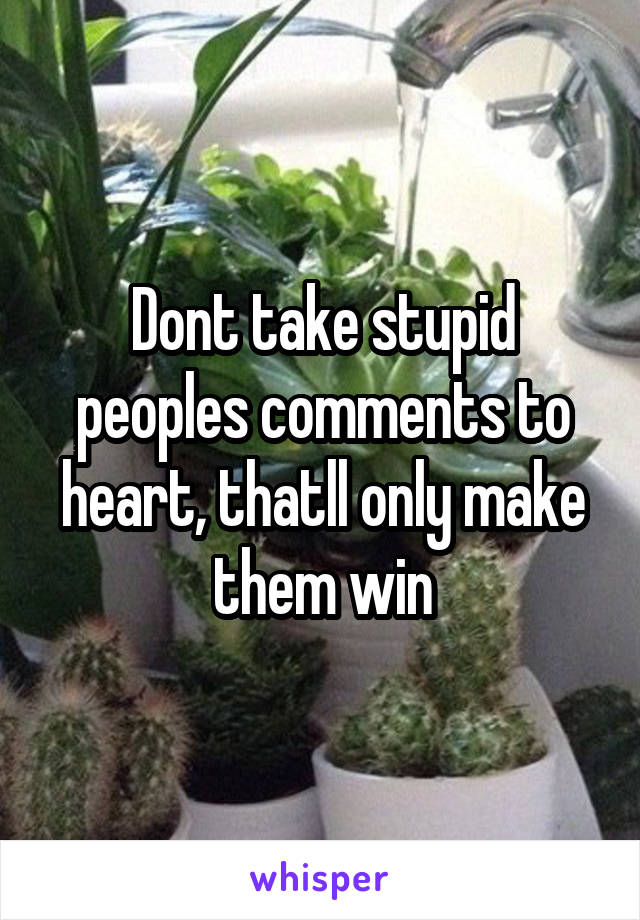 Dont take stupid peoples comments to heart, thatll only make them win