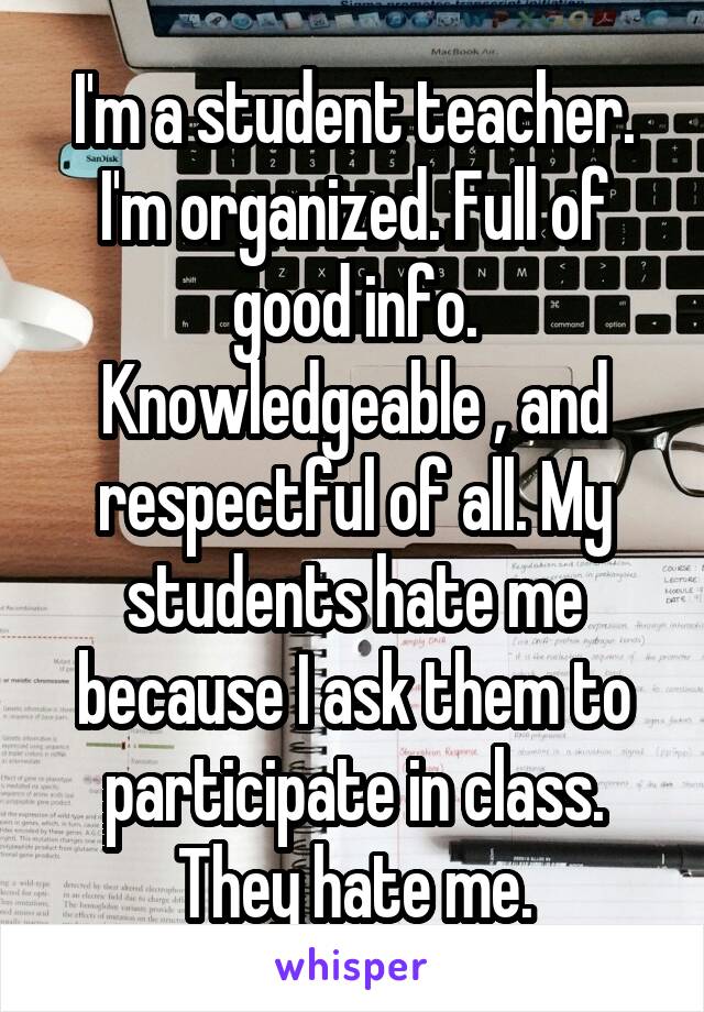 I'm a student teacher. I'm organized. Full of good info. Knowledgeable , and respectful of all. My students hate me because I ask them to participate in class. They hate me.
