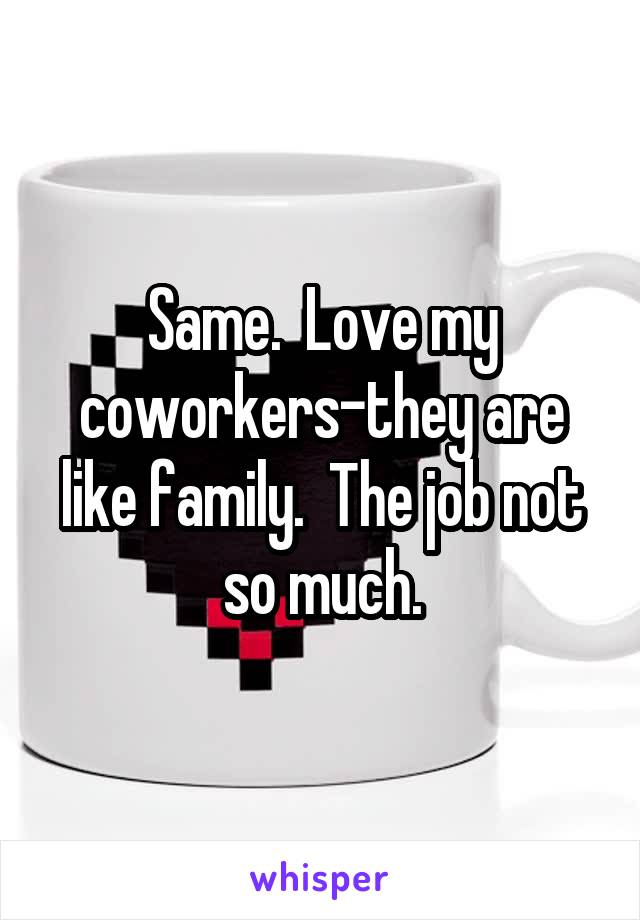 Same.  Love my coworkers-they are like family.  The job not so much.