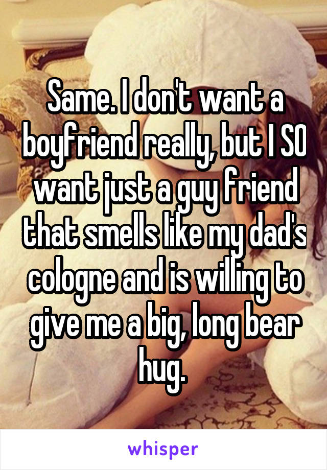 Same. I don't want a boyfriend really, but I SO want just a guy friend that smells like my dad's cologne and is willing to give me a big, long bear hug. 