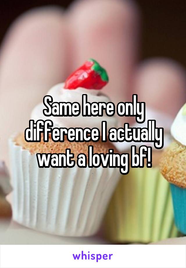 Same here only difference I actually want a loving bf!