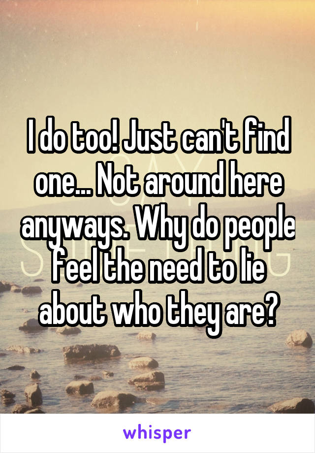 I do too! Just can't find one... Not around here anyways. Why do people feel the need to lie about who they are?