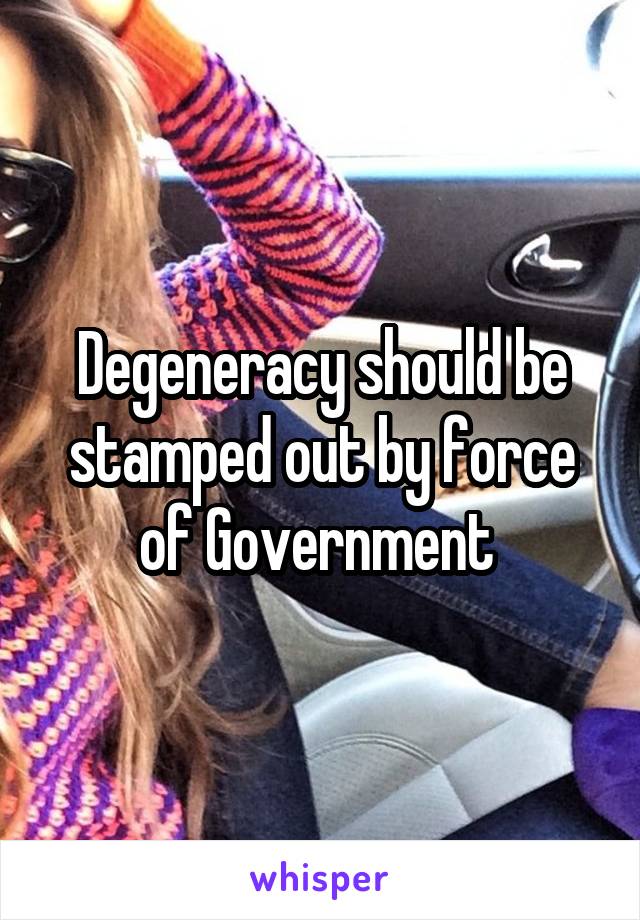 Degeneracy should be stamped out by force of Government 