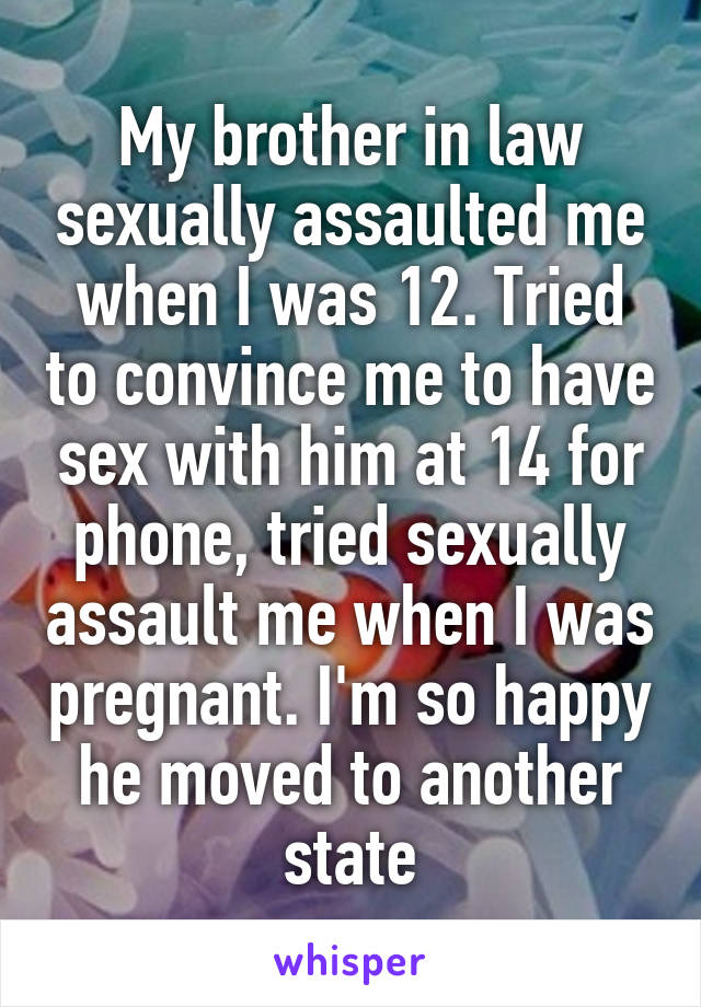 My brother in law sexually assaulted me when I was 12. Tried to convince me to have sex with him at 14 for phone, tried sexually assault me when I was pregnant. I'm so happy he moved to another state