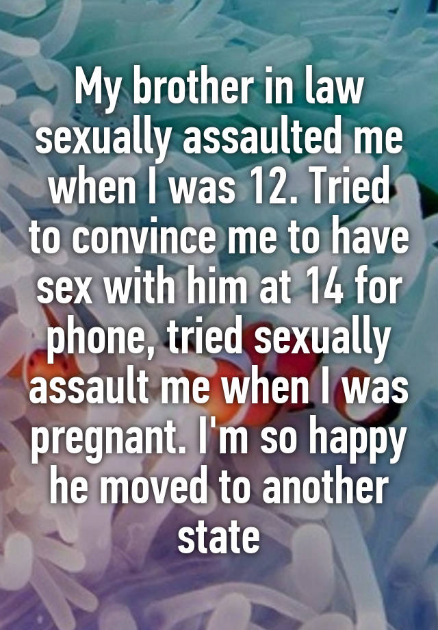 My brother in law sexually assaulted me when I was 12. Tried to convince me to have sex with him at 14 for phone, tried sexually assault me when I was pregnant. I'm so happy he moved to another state