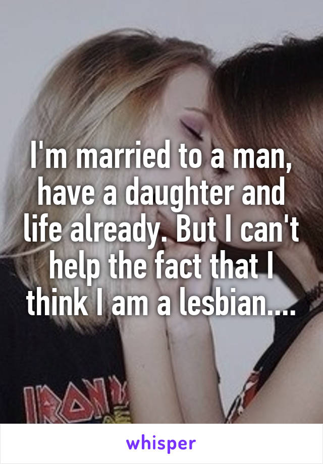 I'm married to a man, have a daughter and life already. But I can't help the fact that I think I am a lesbian....
