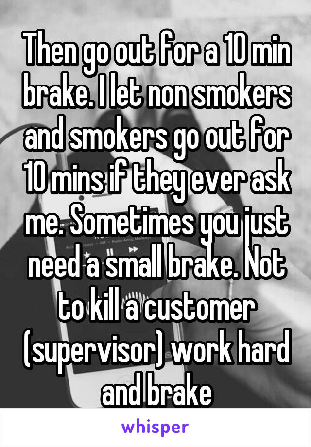 Then go out for a 10 min brake. I let non smokers and smokers go out for 10 mins if they ever ask me. Sometimes you just need a small brake. Not to kill a customer (supervisor) work hard and brake