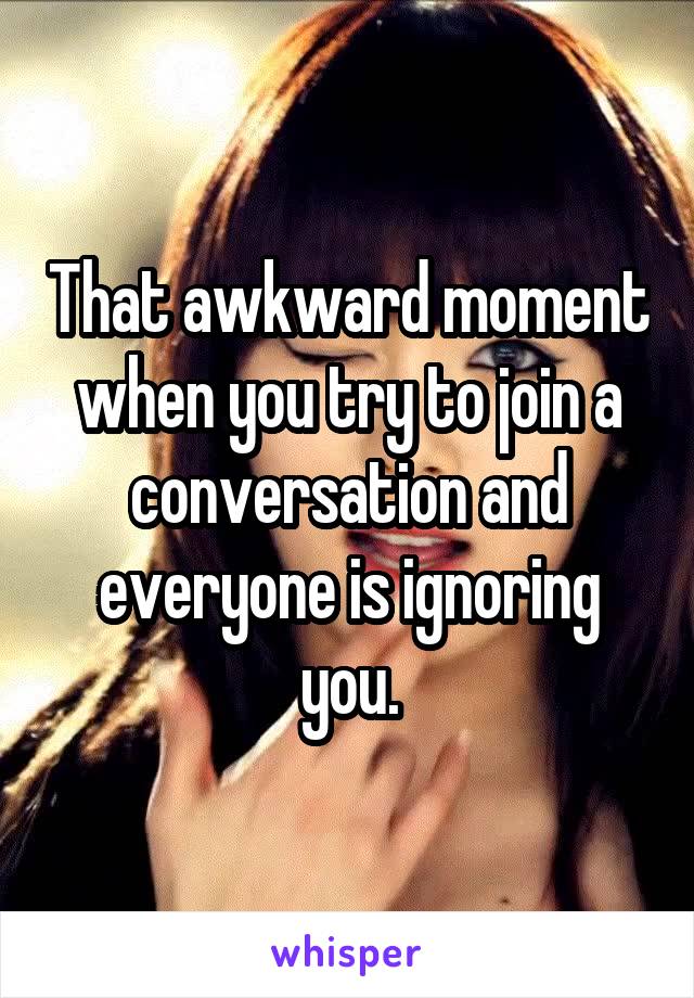 That awkward moment when you try to join a conversation and everyone is ignoring you.