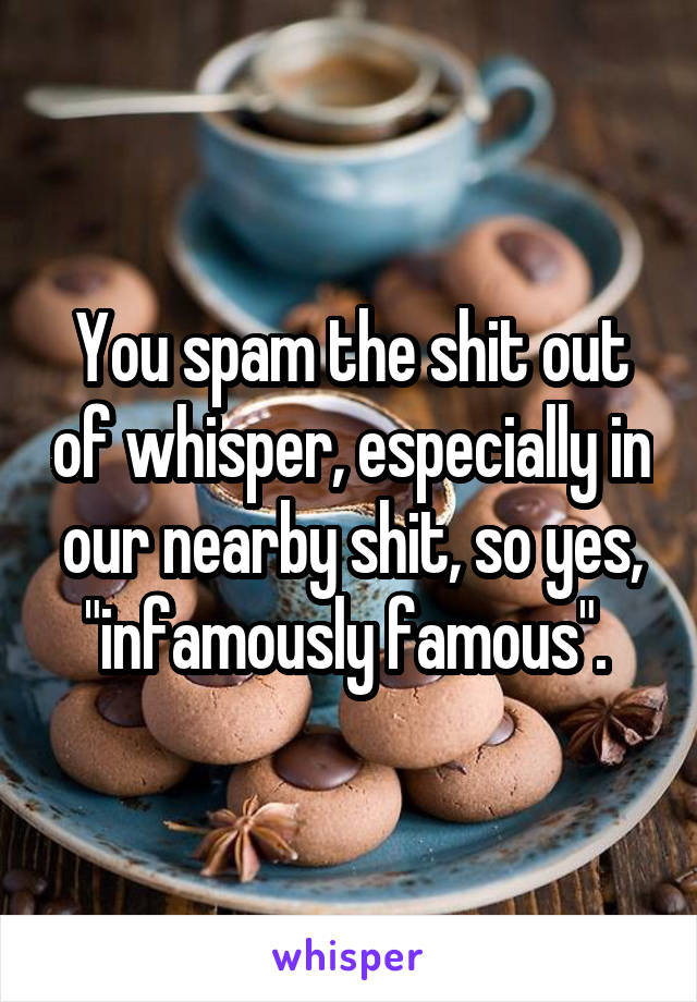 You spam the shit out of whisper, especially in our nearby shit, so yes, "infamously famous". 