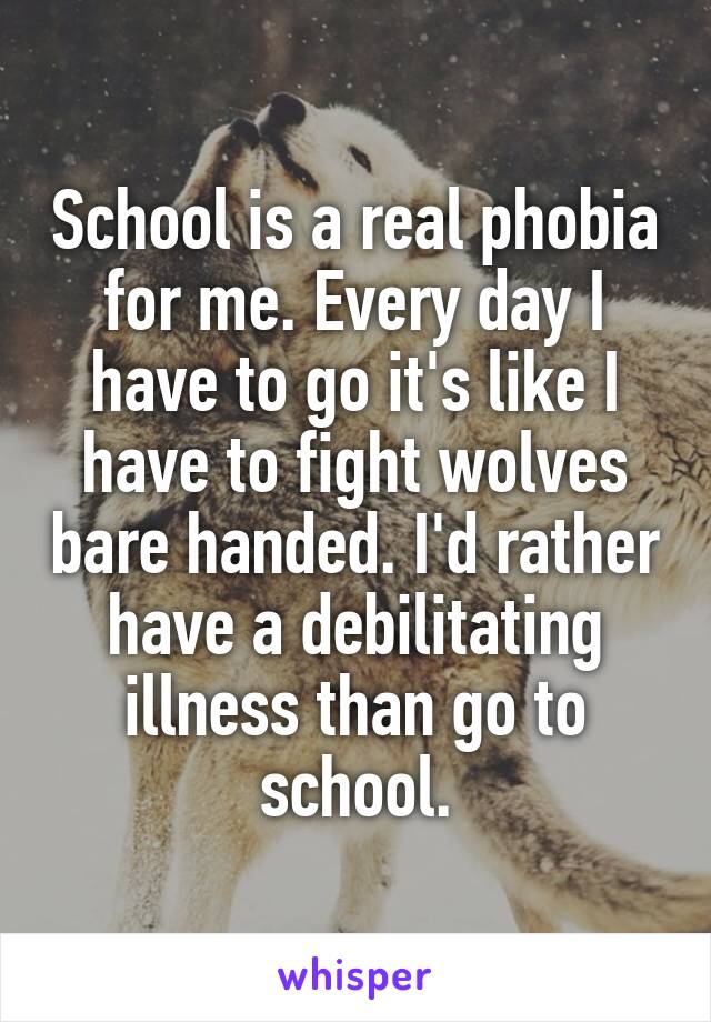 School is a real phobia for me. Every day I have to go it's like I have to fight wolves bare handed. I'd rather have a debilitating illness than go to school.