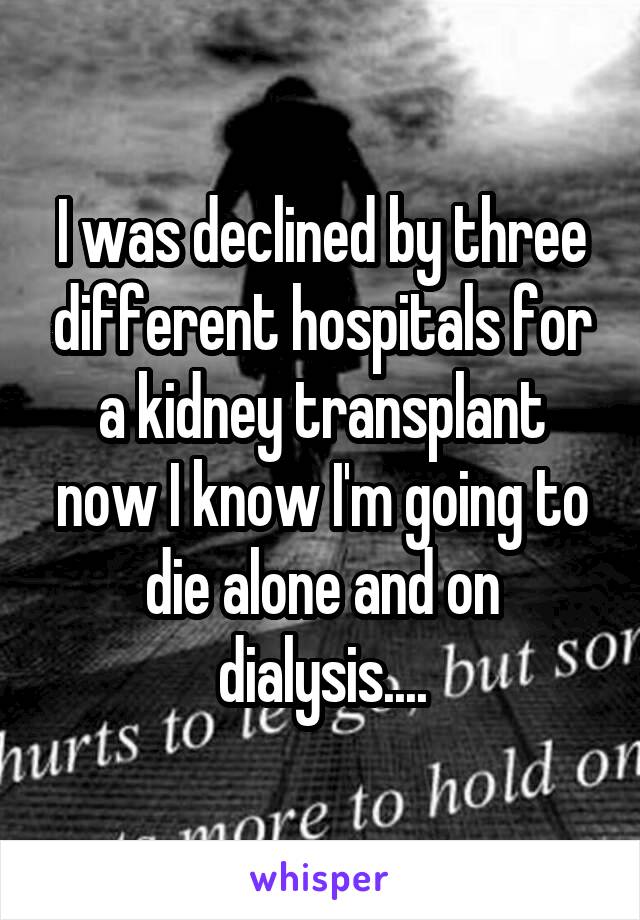 I was declined by three different hospitals for a kidney transplant now I know I'm going to die alone and on dialysis....