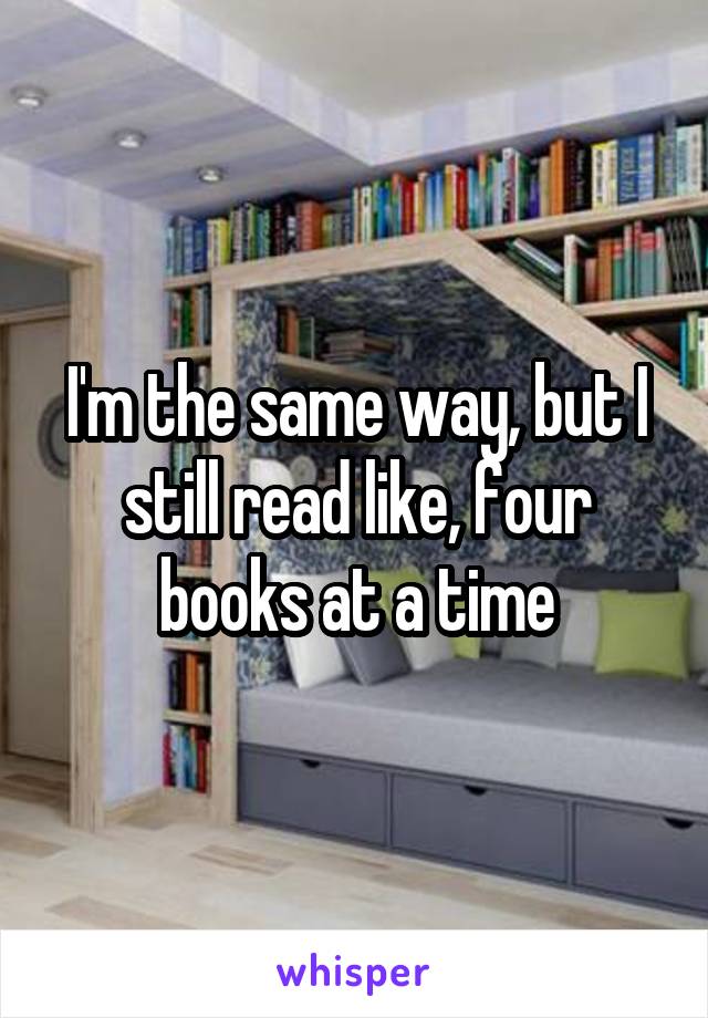 I'm the same way, but I still read like, four books at a time