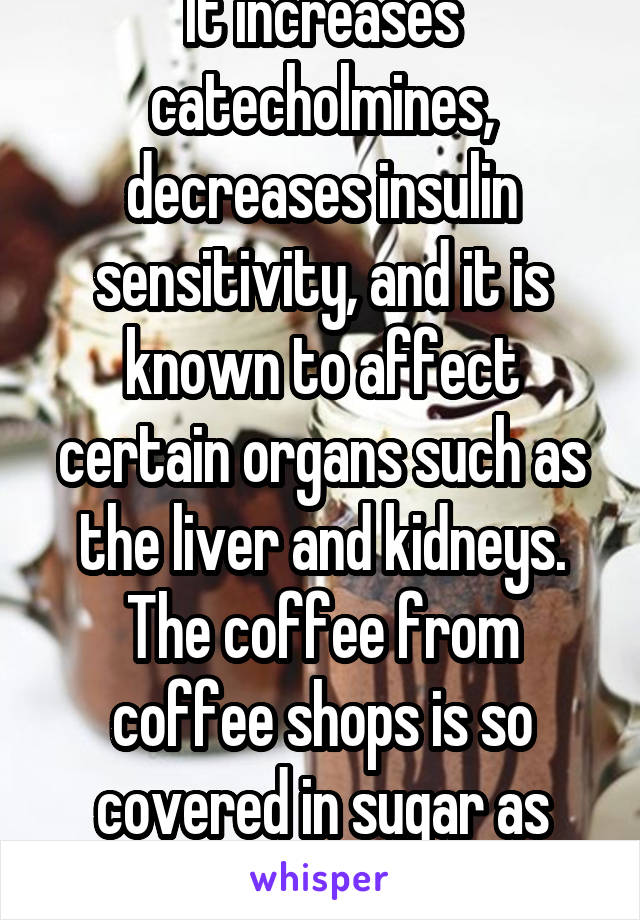 It increases catecholmines, decreases insulin sensitivity, and it is known to affect certain organs such as the liver and kidneys. The coffee from coffee shops is so covered in sugar as well.