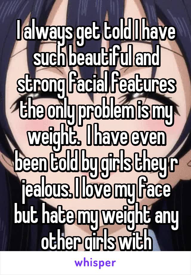 I always get told I have such beautiful and strong facial features the only problem is my weight.  I have even been told by girls they r jealous. I love my face but hate my weight any other girls with