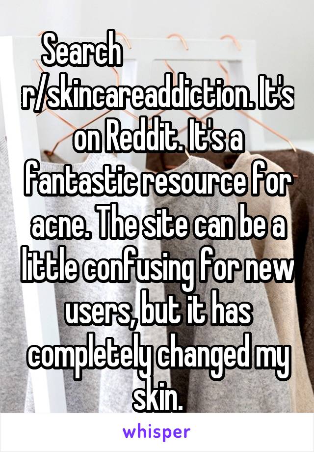 Search                           r/skincareaddiction. It's on Reddit. It's a fantastic resource for acne. The site can be a little confusing for new users, but it has completely changed my skin.