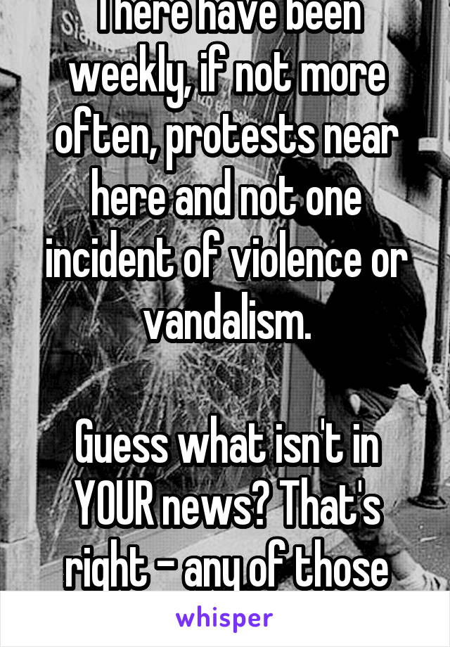 There have been weekly, if not more often, protests near here and not one incident of violence or vandalism.

Guess what isn't in YOUR news? That's right - any of those protests.