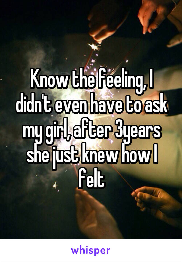 Know the feeling, I didn't even have to ask my girl, after 3years she just knew how I felt