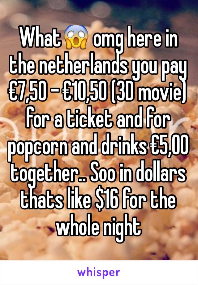 What😱 omg here in the netherlands you pay €7,50 - €10,50 (3D movie) for a ticket and for popcorn and drinks €5,00 together.. Soo in dollars thats like $16 for the whole night 