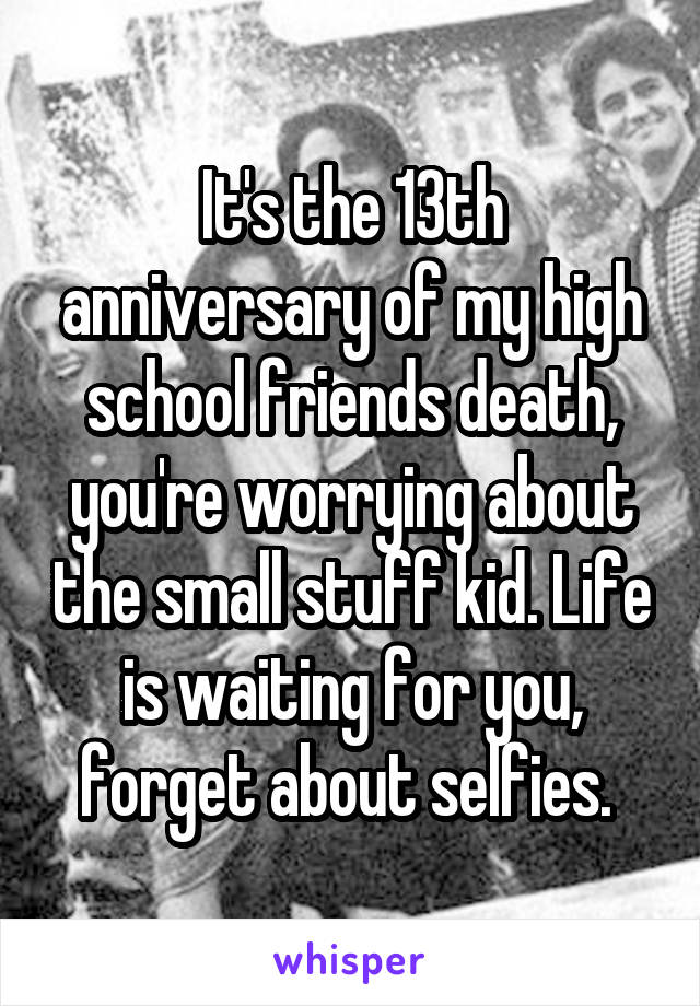 It's the 13th anniversary of my high school friends death, you're worrying about the small stuff kid. Life is waiting for you, forget about selfies. 