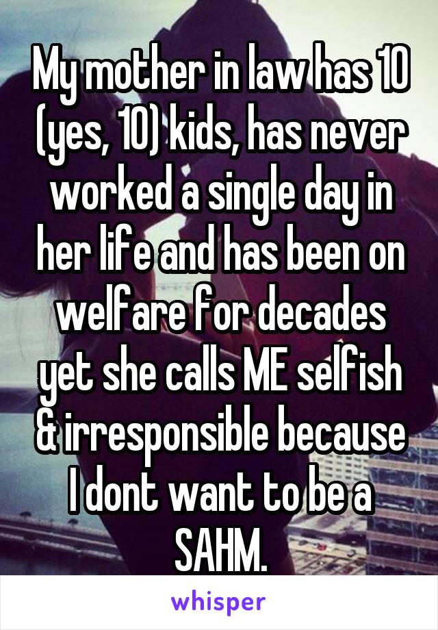 My mother in law has 10 (yes, 10) kids, has never worked a single day in her life and has been on welfare for decades yet she calls ME selfish & irresponsible because I dont want to be a SAHM.