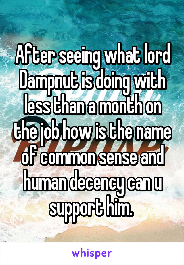 After seeing what lord Dampnut is doing with less than a month on the job how is the name of common sense and human decency can u support him. 