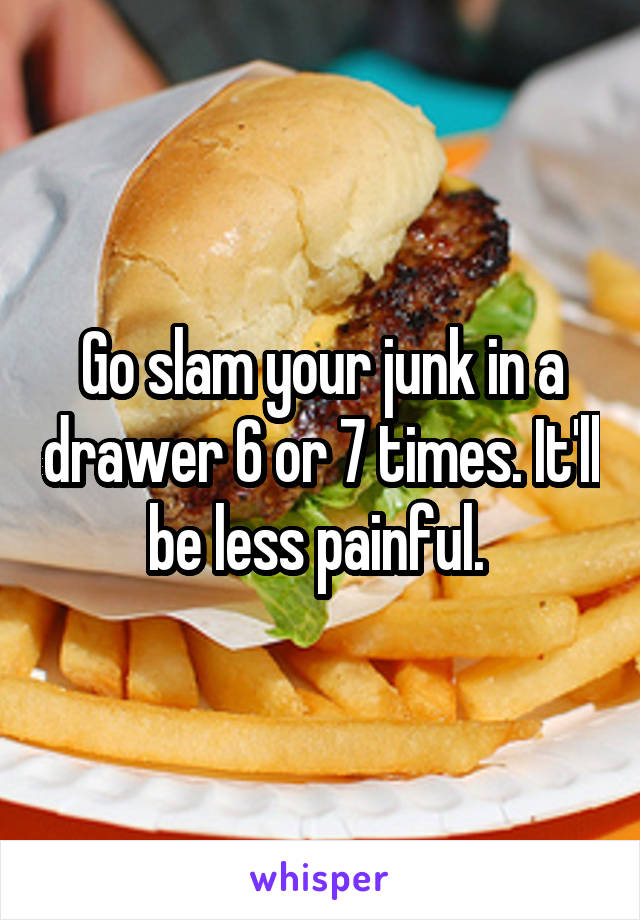 Go slam your junk in a drawer 6 or 7 times. It'll be less painful. 