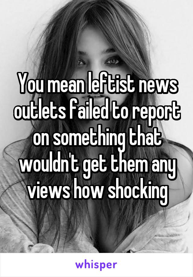 You mean leftist news outlets failed to report on something that wouldn't get them any views how shocking