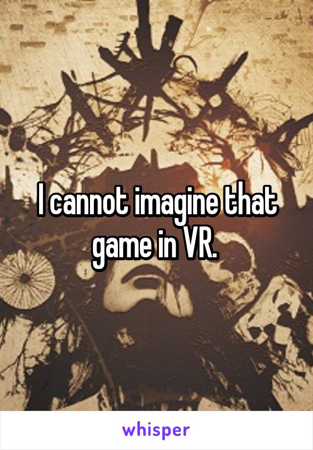 I cannot imagine that game in VR. 